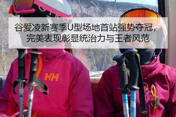 谷爱凌新赛季U型场地首站强势夺冠，完美表现彰显统治力与王者风范