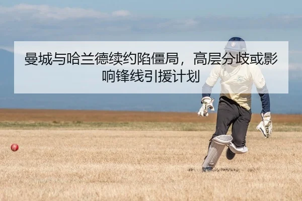 曼城与哈兰德续约陷僵局，高层分歧或影响锋线引援计划